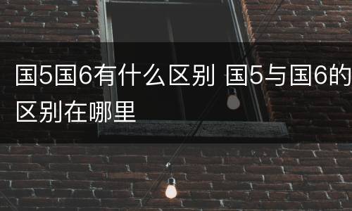 国5国6有什么区别 国5与国6的区别在哪里