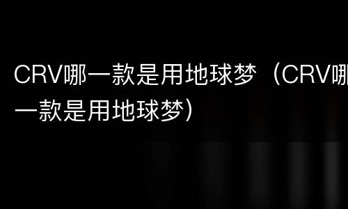 CRV哪一款是用地球梦（CRV哪一款是用地球梦）