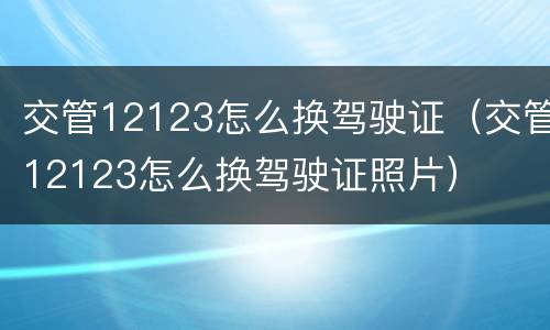 交管12123怎么换驾驶证（交管12123怎么换驾驶证照片）