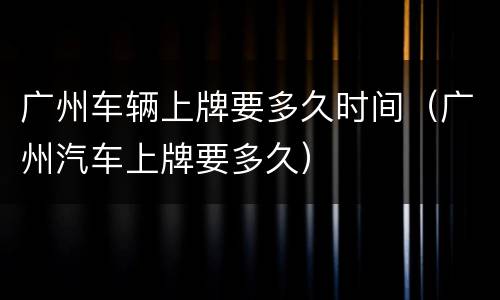 广州车辆上牌要多久时间（广州汽车上牌要多久）