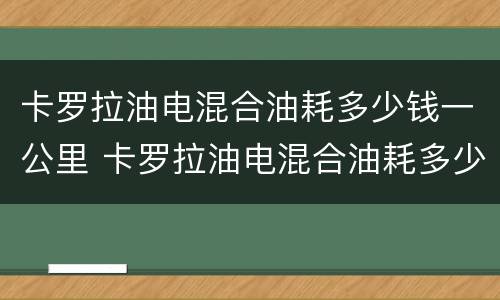 卡罗拉油电混合油耗多少钱一公里 卡罗拉油电混合油耗多少钱一公里正常