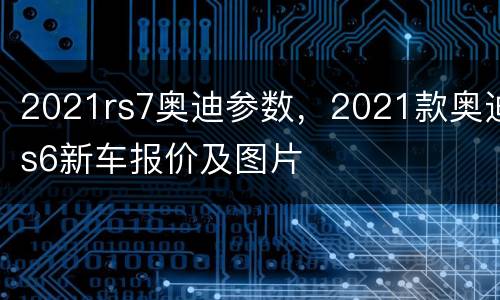 2021rs7奥迪参数，2021款奥迪s6新车报价及图片