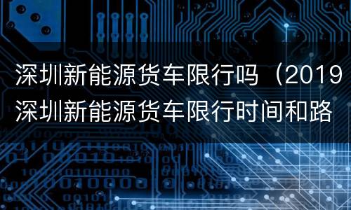 深圳新能源货车限行吗（2019深圳新能源货车限行时间和路段）