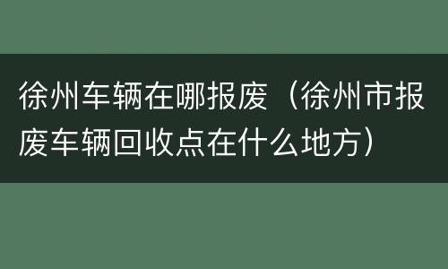 徐州车辆在哪报废（徐州市报废车辆回收点在什么地方）