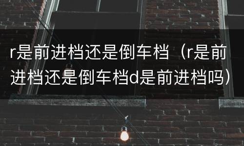 r是前进档还是倒车档（r是前进档还是倒车档d是前进档吗）