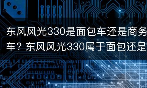 东风风光330是面包车还是商务车? 东风风光330属于面包还是mpv
