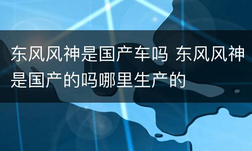 东风风神是国产车吗 东风风神是国产的吗哪里生产的