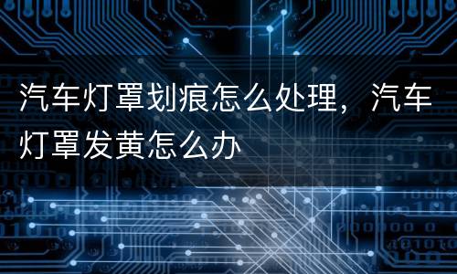 汽车灯罩划痕怎么处理，汽车灯罩发黄怎么办