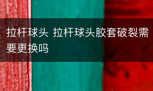 拉杆球头 拉杆球头胶套破裂需要更换吗
