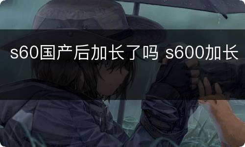 s60国产后加长了吗 s600加长