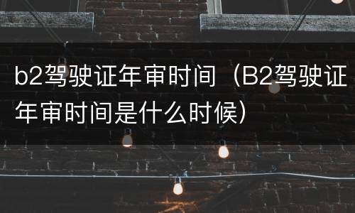 b2驾驶证年审时间（B2驾驶证年审时间是什么时候）