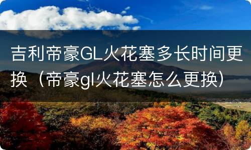 吉利帝豪GL火花塞多长时间更换（帝豪gl火花塞怎么更换）