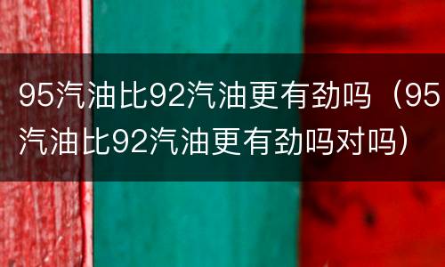 95汽油比92汽油更有劲吗（95汽油比92汽油更有劲吗对吗）