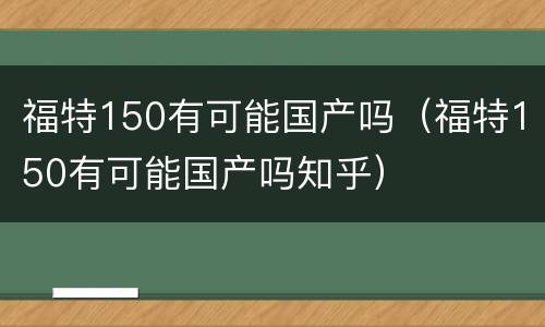 福特150有可能国产吗（福特150有可能国产吗知乎）