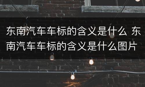 东南汽车车标的含义是什么 东南汽车车标的含义是什么图片