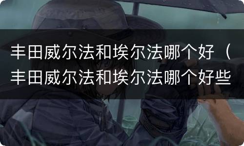 丰田威尔法和埃尔法哪个好（丰田威尔法和埃尔法哪个好些）