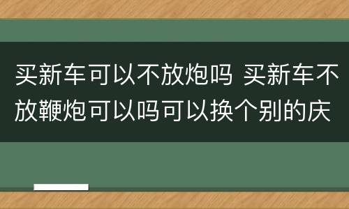 买新车可以不放炮吗 买新车不放鞭炮可以吗可以换个别的庆祝吗?
