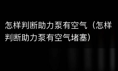 怎样判断助力泵有空气（怎样判断助力泵有空气堵塞）