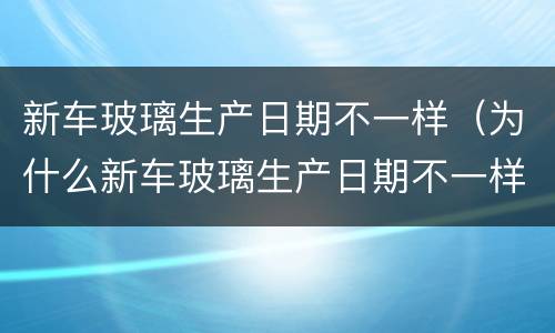 新车玻璃生产日期不一样（为什么新车玻璃生产日期不一样）