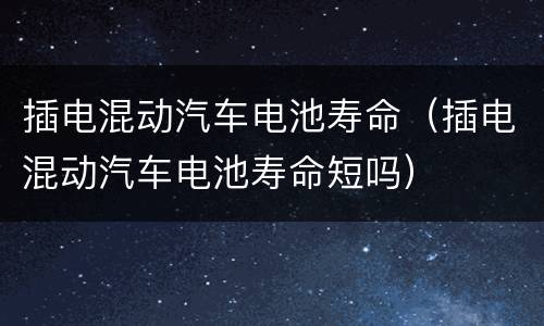 插电混动汽车电池寿命（插电混动汽车电池寿命短吗）