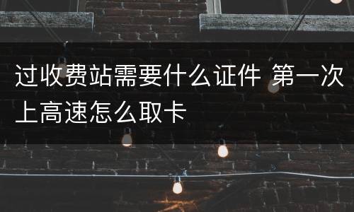 过收费站需要什么证件 第一次上高速怎么取卡