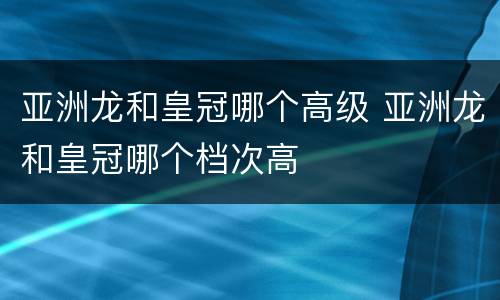 亚洲龙和皇冠哪个高级 亚洲龙和皇冠哪个档次高