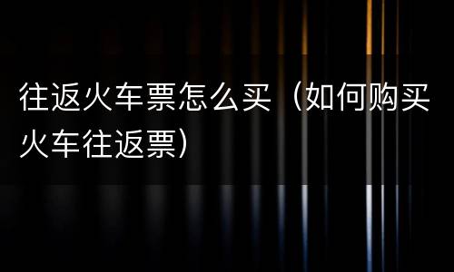往返火车票怎么买（如何购买火车往返票）