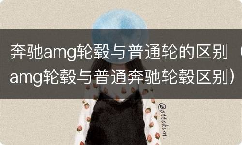 奔驰amg轮毂与普通轮的区别（amg轮毂与普通奔驰轮毂区别）