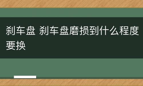 刹车盘 刹车盘磨损到什么程度要换