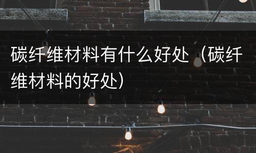碳纤维材料有什么好处（碳纤维材料的好处）