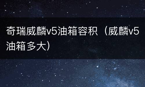 奇瑞威麟v5油箱容积（威麟v5油箱多大）