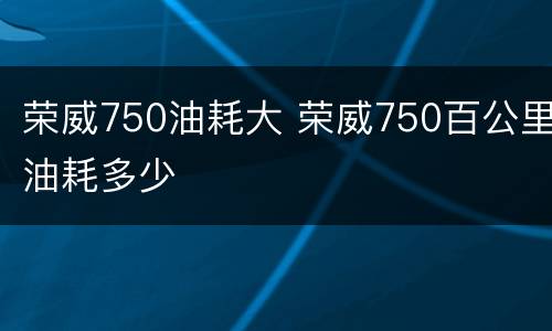 荣威750油耗大 荣威750百公里油耗多少