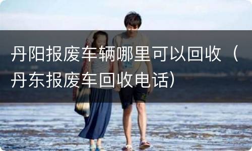 丹阳报废车辆哪里可以回收（丹东报废车回收电话）