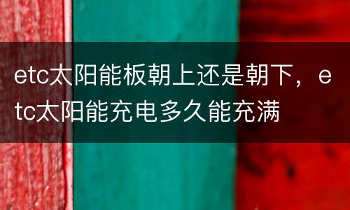 etc太阳能板朝上还是朝下，etc太阳能充电多久能充满