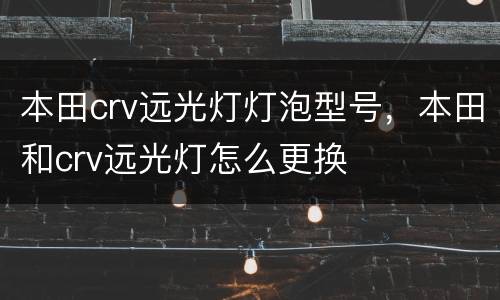 本田crv远光灯灯泡型号，本田和crv远光灯怎么更换