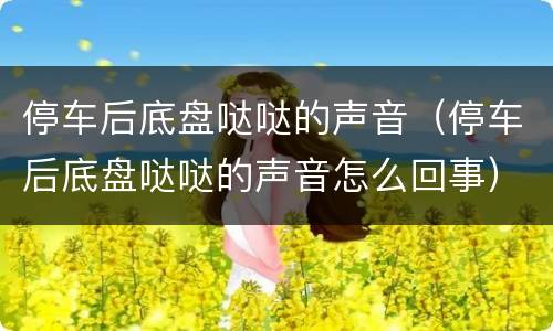 停车后底盘哒哒的声音（停车后底盘哒哒的声音怎么回事）