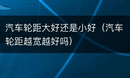 汽车轮距大好还是小好（汽车轮距越宽越好吗）