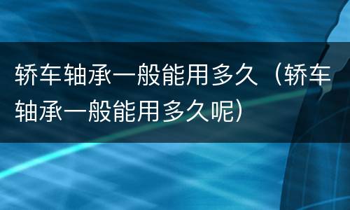 轿车轴承一般能用多久（轿车轴承一般能用多久呢）