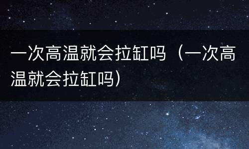 一次高温就会拉缸吗（一次高温就会拉缸吗）