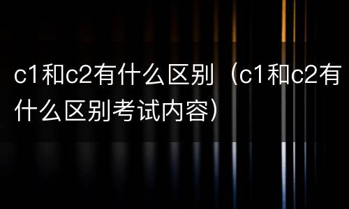 c1和c2有什么区别（c1和c2有什么区别考试内容）