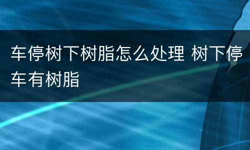 车停树下树脂怎么处理 树下停车有树脂