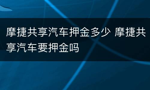 摩捷共享汽车押金多少 摩捷共享汽车要押金吗