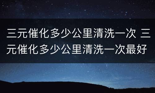 三元催化多少公里清洗一次 三元催化多少公里清洗一次最好
