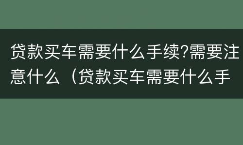 贷款买车需要什么手续?需要注意什么（贷款买车需要什么手续?需要注意什么吗）