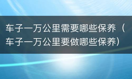 车子一万公里需要哪些保养（车子一万公里要做哪些保养）