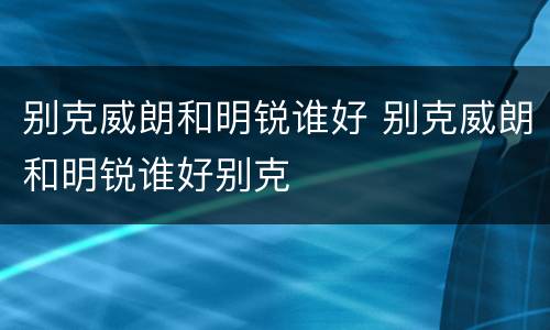 别克威朗和明锐谁好 别克威朗和明锐谁好别克