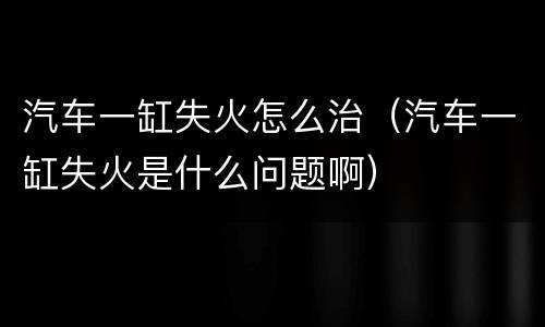 汽车一缸失火怎么治（汽车一缸失火是什么问题啊）