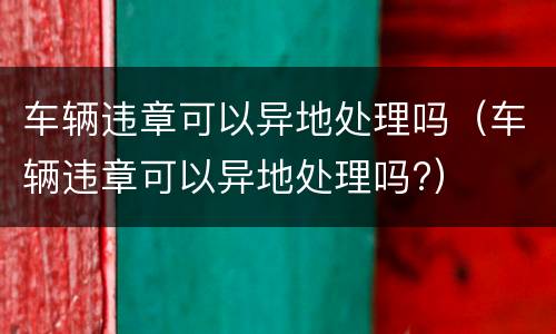 车辆违章可以异地处理吗（车辆违章可以异地处理吗?）