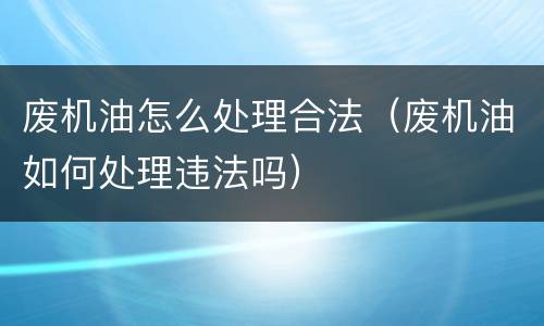 废机油怎么处理合法（废机油如何处理违法吗）