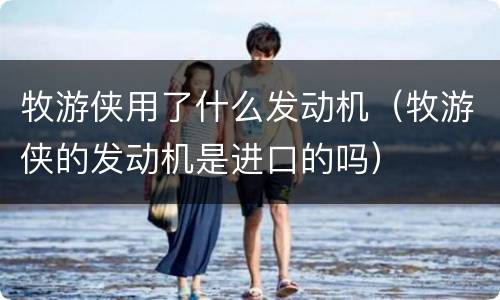 牧游侠用了什么发动机（牧游侠的发动机是进口的吗）